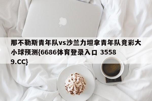 那不勒斯青年队vs沙兰力坦拿青年队竞彩大小球预测{6686体育登录入口 35589.CC}