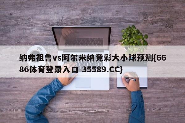 纳弗祖鲁vs阿尔米纳竞彩大小球预测{6686体育登录入口 35589.CC} 纳弗祖鲁vs阿尔米纳竞彩大小球预测{6686体育登录入口 35589.CC}