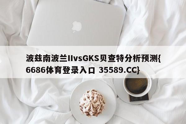 波兹南波兰IIvsGKS贝查特分析预测{6686体育登录入口 35589.CC}