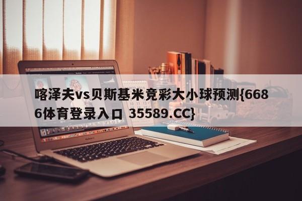 喀泽夫vs贝斯基米竞彩大小球预测{6686体育登录入口 35589.CC}