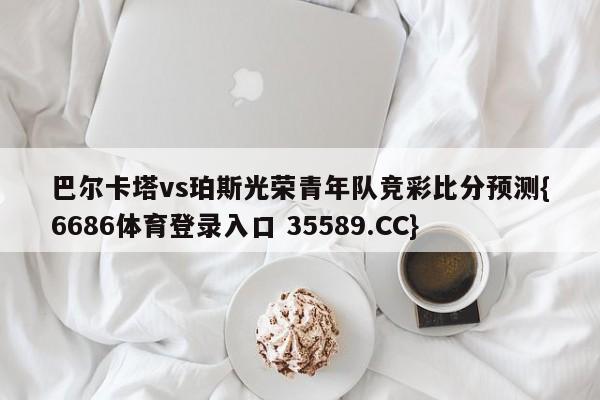 巴尔卡塔vs珀斯光荣青年队竞彩比分预测{6686体育登录入口 35589.CC}