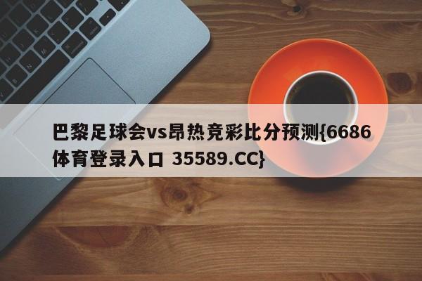 巴黎足球会vs昂热竞彩比分预测{6686体育登录入口 35589.CC}