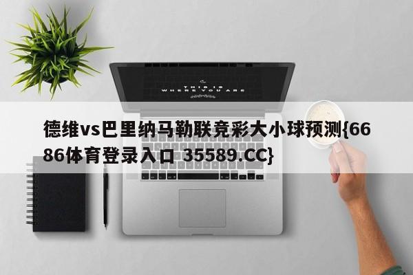 德维vs巴里纳马勒联竞彩大小球预测{6686体育登录入口 35589.CC}