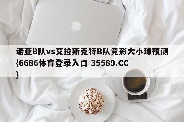 诺亚B队vs艾拉斯克特B队竞彩大小球预测{6686体育登录入口 35589.CC}