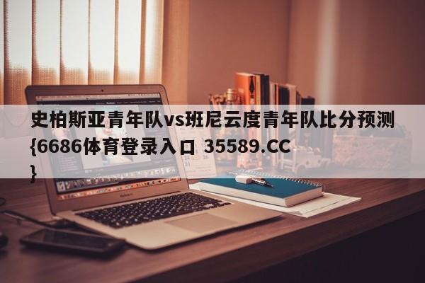 史柏斯亚青年队vs班尼云度青年队比分预测{6686体育登录入口 35589.CC}