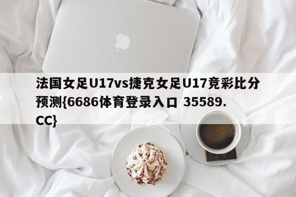 法国女足U17vs捷克女足U17竞彩比分预测{6686体育登录入口 35589.CC}