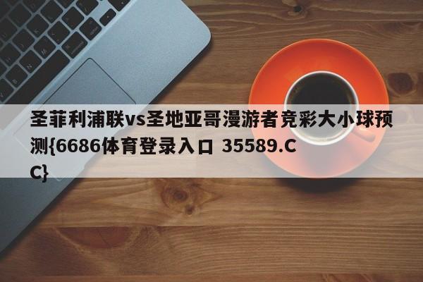 圣菲利浦联vs圣地亚哥漫游者竞彩大小球预测{6686体育登录入口 35589.CC} 圣菲利浦联vs圣地亚哥漫游者竞彩大小球预测{6686体育登录入口 35589.CC}