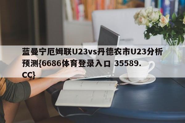 蓝曼宁厄姆联U23vs丹德农市U23分析预测{6686体育登录入口 35589.CC}