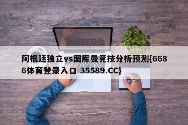阿根廷独立vs图库曼竞技分析预测{6686体育登录入口 35589.CC}