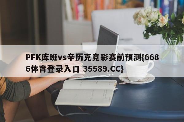 PFK库班vs辛历克竞彩赛前预测{6686体育登录入口 35589.CC}