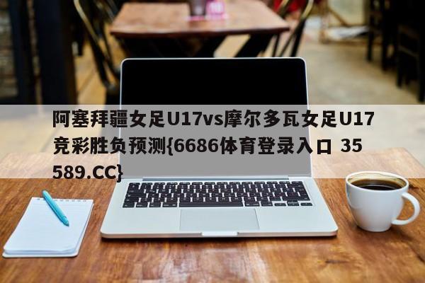 阿塞拜疆女足U17vs摩尔多瓦女足U17竞彩胜负预测{6686体育登录入口 35589.CC}
