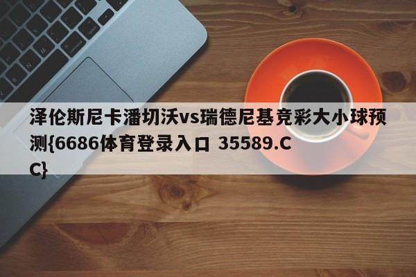 泽伦斯尼卡潘切沃vs瑞德尼基竞彩大小球预测{6686体育登录入口 35589.CC} 泽伦斯尼卡潘切沃vs瑞德尼基竞彩大小球预测{6686体育登录入口 35589.CC}