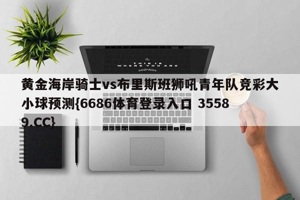 黄金海岸骑士vs布里斯班狮吼青年队竞彩大小球预测{6686体育登录入口 35589.CC} 黄金海岸骑士vs布里斯班狮吼青年队竞彩大小球预测{6686体育登录入口 35589.CC}
