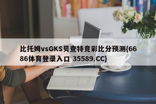 比托姆vsGKS贝查特竞彩比分预测{6686体育登录入口 35589.CC}