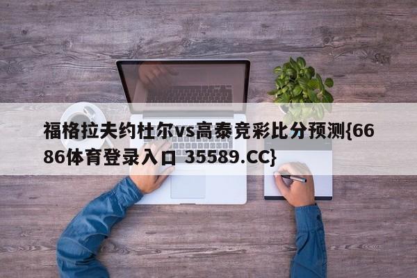 福格拉夫约杜尔vs高泰竞彩比分预测{6686体育登录入口 35589.CC} 福格拉夫约杜尔vs高泰竞彩比分预测{6686体育登录入口 35589.CC}