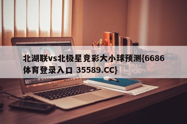 北湖联vs北极星竞彩大小球预测{6686体育登录入口 35589.CC}