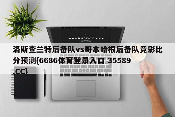 洛斯查兰特后备队vs哥本哈根后备队竞彩比分预测{6686体育登录入口 35589.CC} 洛斯查兰特后备队vs哥本哈根后备队竞彩比分预测{6686体育登录入口 35589.CC}