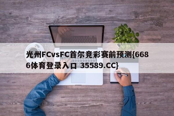 光州FCvsFC首尔竞彩赛前预测{6686体育登录入口 35589.CC} 光州FCvsFC首尔竞彩赛前预测{6686体育登录入口 35589.CC}