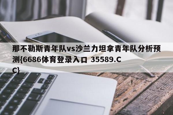 那不勒斯青年队vs沙兰力坦拿青年队分析预测{6686体育登录入口 35589.CC} 那不勒斯青年队vs沙兰力坦拿青年队分析预测{6686体育登录入口 35589.CC}
