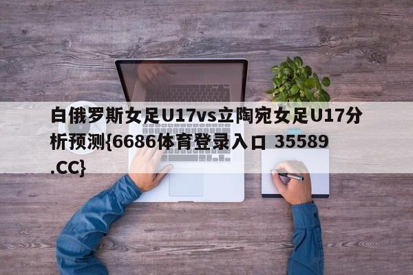 白俄罗斯女足U17vs立陶宛女足U17分析预测{6686体育登录入口 35589.CC} 白俄罗斯女足U17vs立陶宛女足U17分析预测{6686体育登录入口 35589.CC}