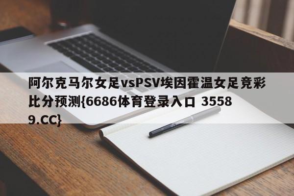 阿尔克马尔女足vsPSV埃因霍温女足竞彩比分预测{6686体育登录入口 35589.CC} 阿尔克马尔女足vsPSV埃因霍温女足竞彩比分预测{6686体育登录入口 35589.CC}