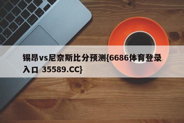 锡昂vs尼奈斯比分预测{6686体育登录入口 35589.CC} 锡昂vs尼奈斯比分预测{6686体育登录入口 35589.CC}