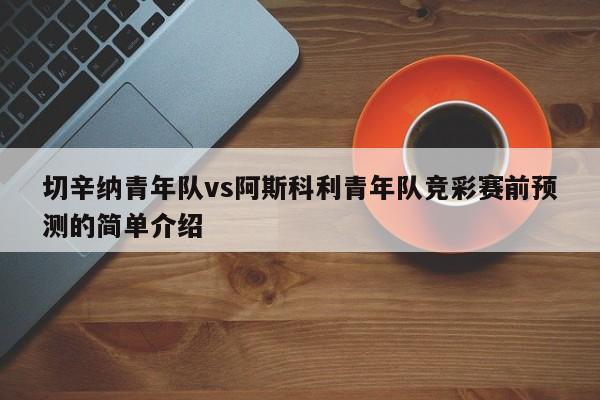 切辛纳青年队vs阿斯科利青年队竞彩赛前预测的简单介绍 切辛纳青年队vs阿斯科利青年队竞彩赛前预测的简单介绍