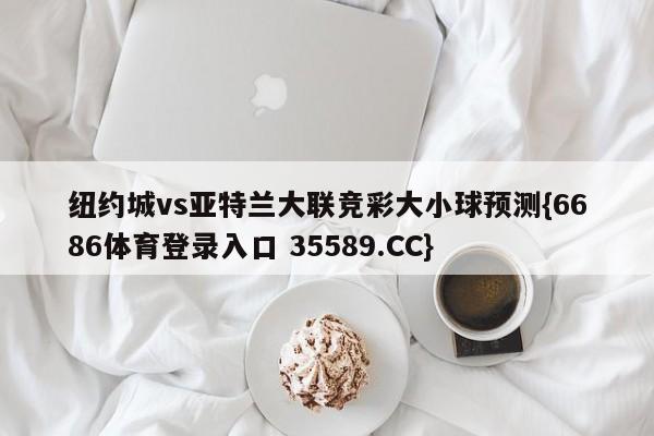 纽约城vs亚特兰大联竞彩大小球预测{6686体育登录入口 35589.CC}