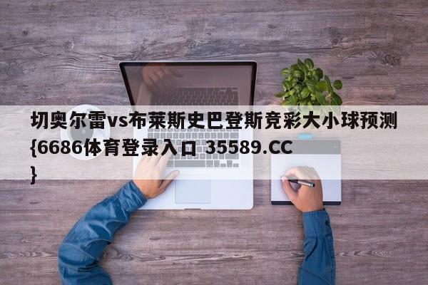 切奥尔雷vs布莱斯史巴登斯竞彩大小球预测{6686体育登录入口 35589.CC} 切奥尔雷vs布莱斯史巴登斯竞彩大小球预测{6686体育登录入口 35589.CC}